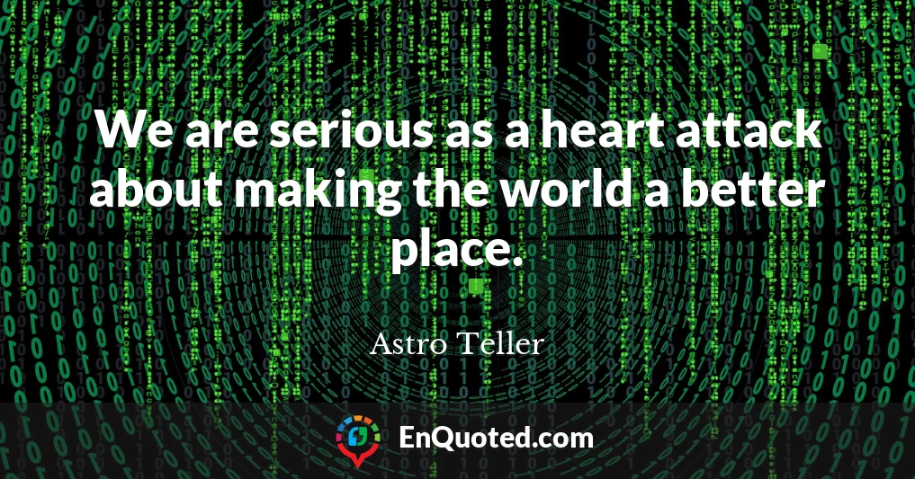 We are serious as a heart attack about making the world a better place.