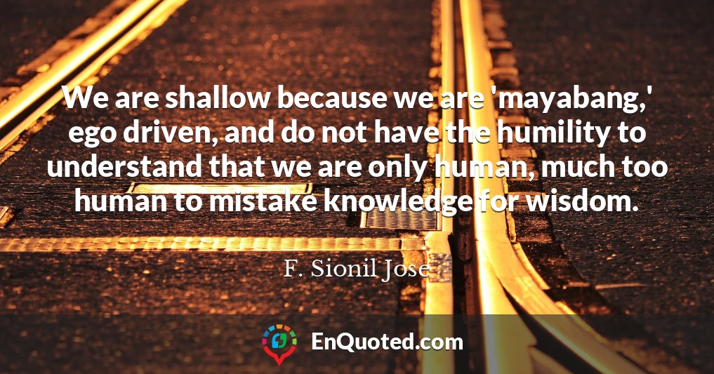 We are shallow because we are 'mayabang,' ego driven, and do not have the humility to understand that we are only human, much too human to mistake knowledge for wisdom.