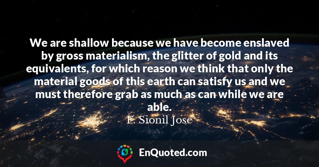 We are shallow because we have become enslaved by gross materialism, the glitter of gold and its equivalents, for which reason we think that only the material goods of this earth can satisfy us and we must therefore grab as much as can while we are able.