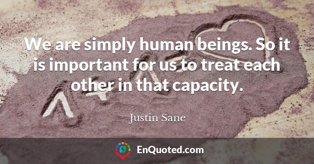 We are simply human beings. So it is important for us to treat each other in that capacity.