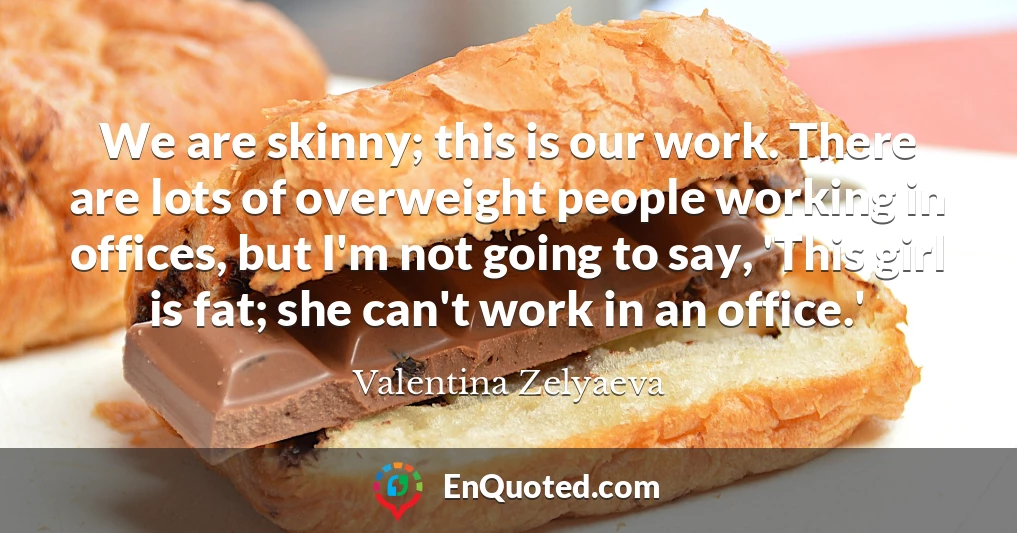 We are skinny; this is our work. There are lots of overweight people working in offices, but I'm not going to say, 'This girl is fat; she can't work in an office.'
