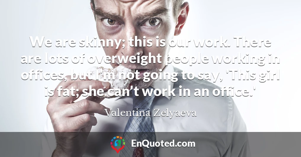 We are skinny; this is our work. There are lots of overweight people working in offices, but I'm not going to say, 'This girl is fat; she can't work in an office.'