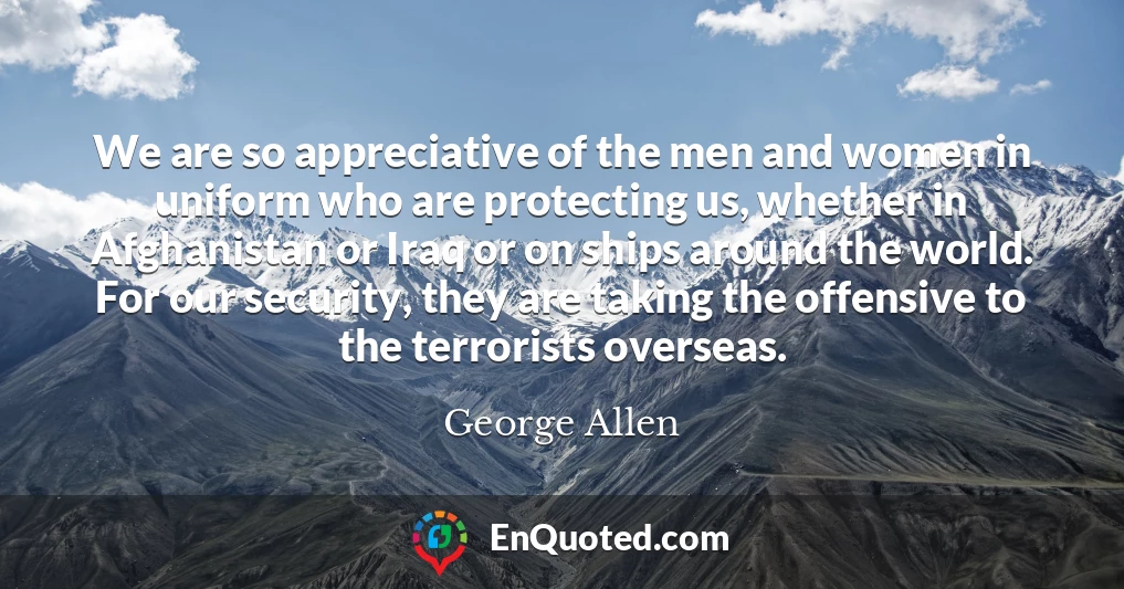 We are so appreciative of the men and women in uniform who are protecting us, whether in Afghanistan or Iraq or on ships around the world. For our security, they are taking the offensive to the terrorists overseas.
