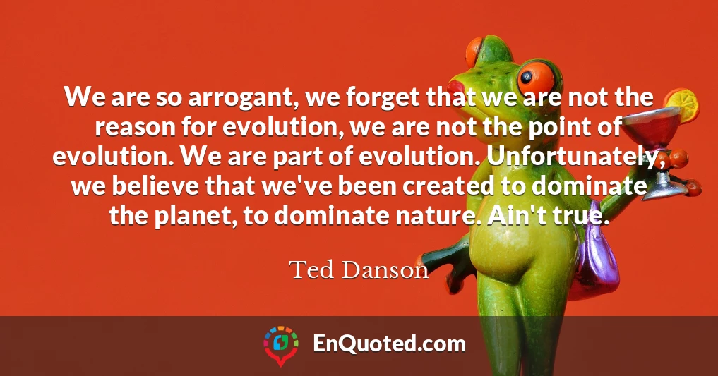 We are so arrogant, we forget that we are not the reason for evolution, we are not the point of evolution. We are part of evolution. Unfortunately, we believe that we've been created to dominate the planet, to dominate nature. Ain't true.