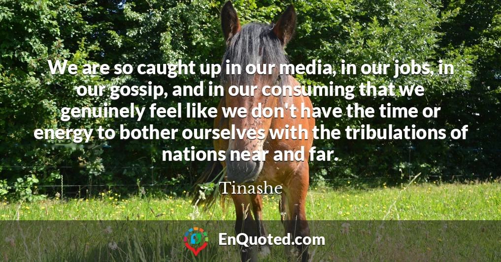 We are so caught up in our media, in our jobs, in our gossip, and in our consuming that we genuinely feel like we don't have the time or energy to bother ourselves with the tribulations of nations near and far.