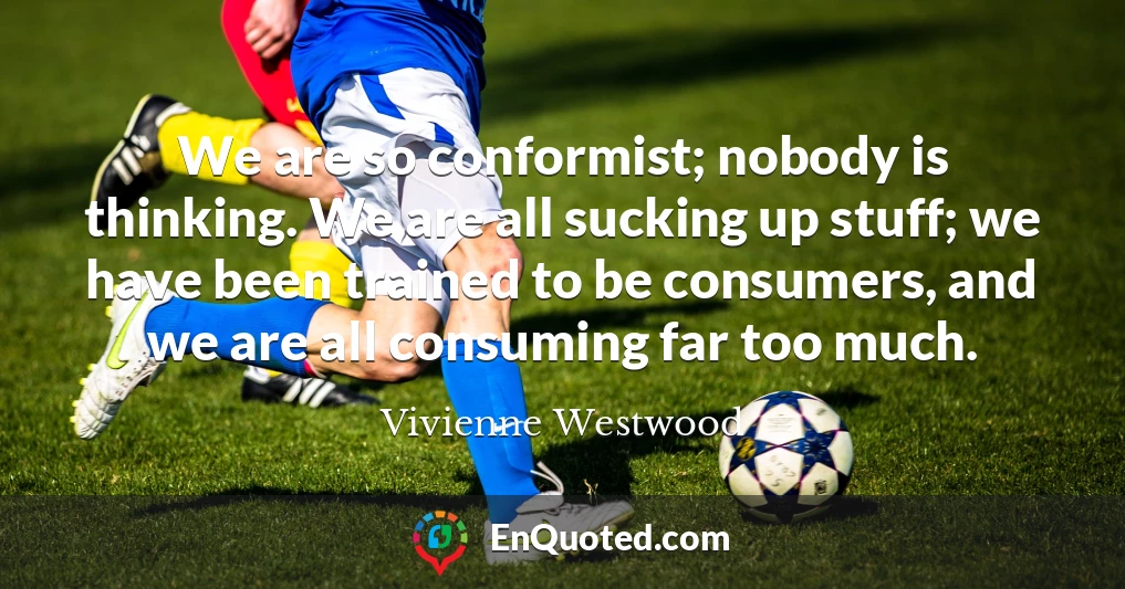 We are so conformist; nobody is thinking. We are all sucking up stuff; we have been trained to be consumers, and we are all consuming far too much.