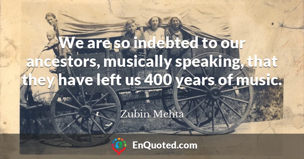 We are so indebted to our ancestors, musically speaking, that they have left us 400 years of music.