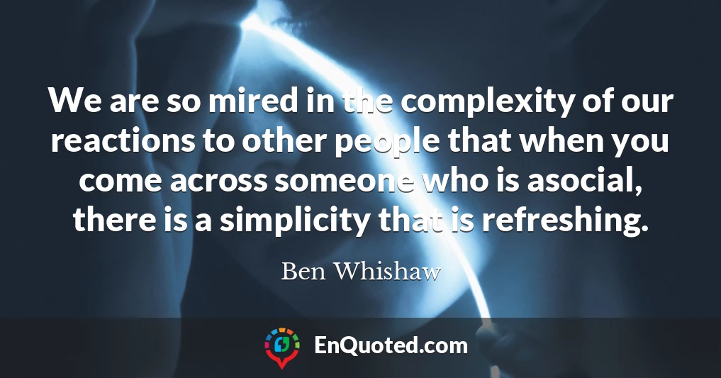 We are so mired in the complexity of our reactions to other people that when you come across someone who is asocial, there is a simplicity that is refreshing.