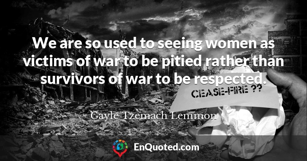 We are so used to seeing women as victims of war to be pitied rather than survivors of war to be respected.