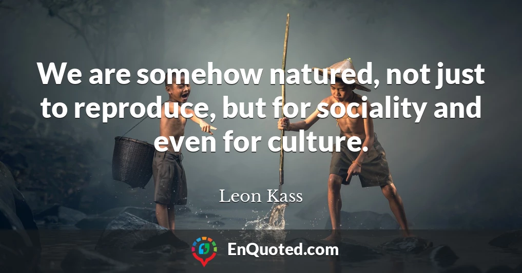 We are somehow natured, not just to reproduce, but for sociality and even for culture.