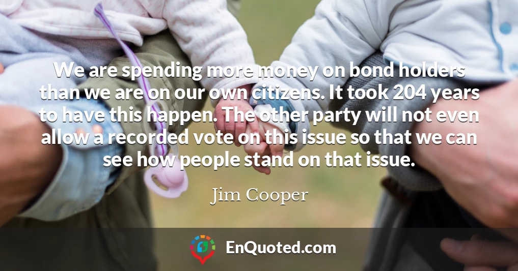 We are spending more money on bond holders than we are on our own citizens. It took 204 years to have this happen. The other party will not even allow a recorded vote on this issue so that we can see how people stand on that issue.
