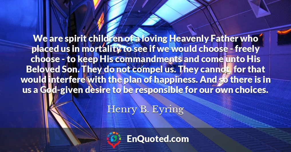 We are spirit children of a loving Heavenly Father who placed us in mortality to see if we would choose - freely choose - to keep His commandments and come unto His Beloved Son. They do not compel us. They cannot, for that would interfere with the plan of happiness. And so there is in us a God-given desire to be responsible for our own choices.