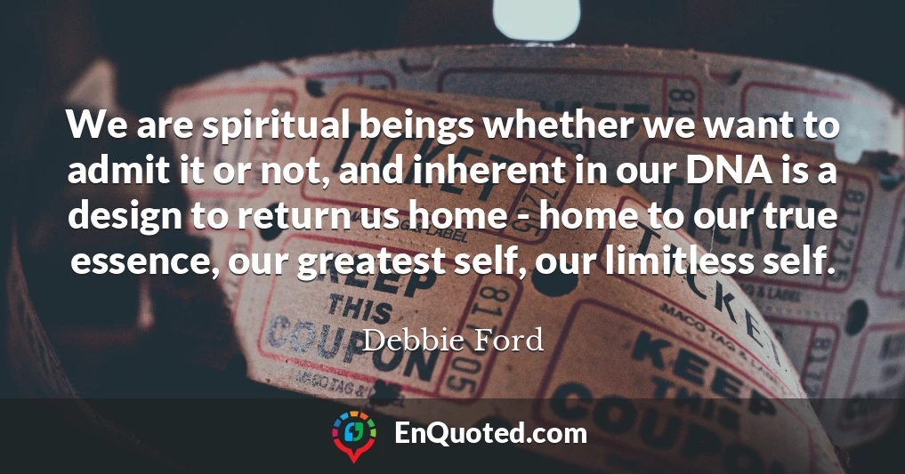 We are spiritual beings whether we want to admit it or not, and inherent in our DNA is a design to return us home - home to our true essence, our greatest self, our limitless self.