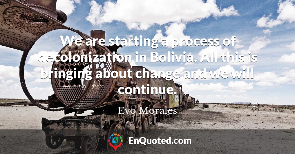 We are starting a process of decolonization in Bolivia. All this is bringing about change and we will continue.