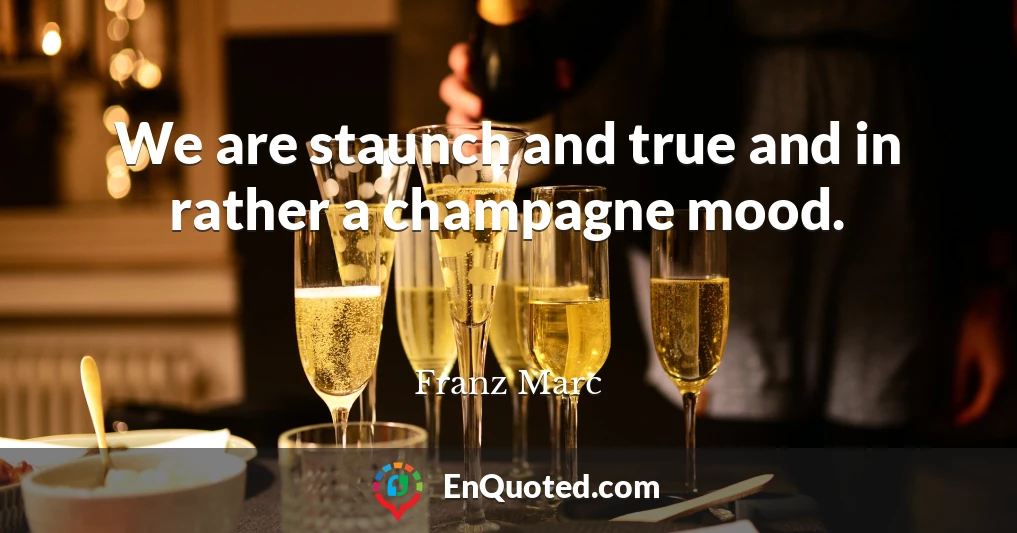 We are staunch and true and in rather a champagne mood.