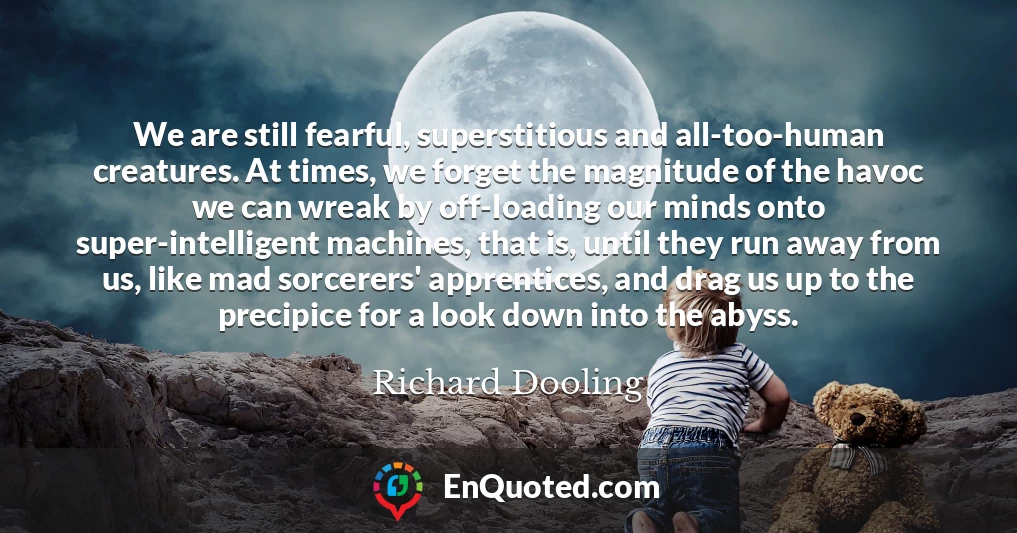 We are still fearful, superstitious and all-too-human creatures. At times, we forget the magnitude of the havoc we can wreak by off-loading our minds onto super-intelligent machines, that is, until they run away from us, like mad sorcerers' apprentices, and drag us up to the precipice for a look down into the abyss.