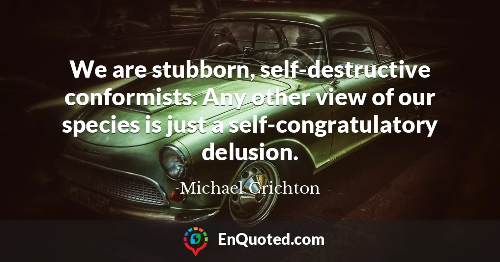 We are stubborn, self-destructive conformists. Any other view of our species is just a self-congratulatory delusion.