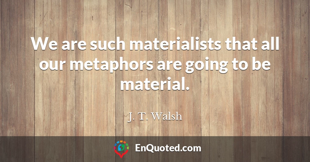 We are such materialists that all our metaphors are going to be material.