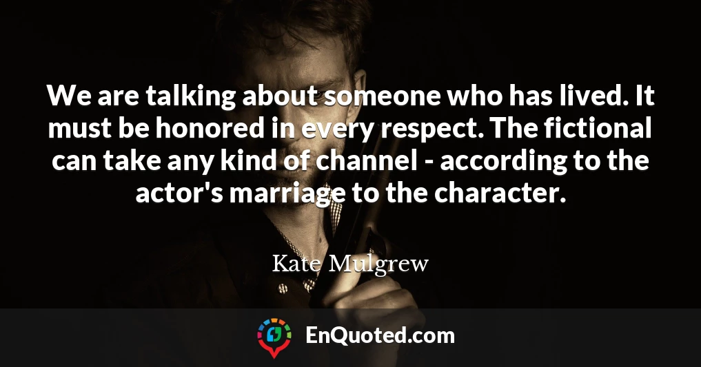 We are talking about someone who has lived. It must be honored in every respect. The fictional can take any kind of channel - according to the actor's marriage to the character.