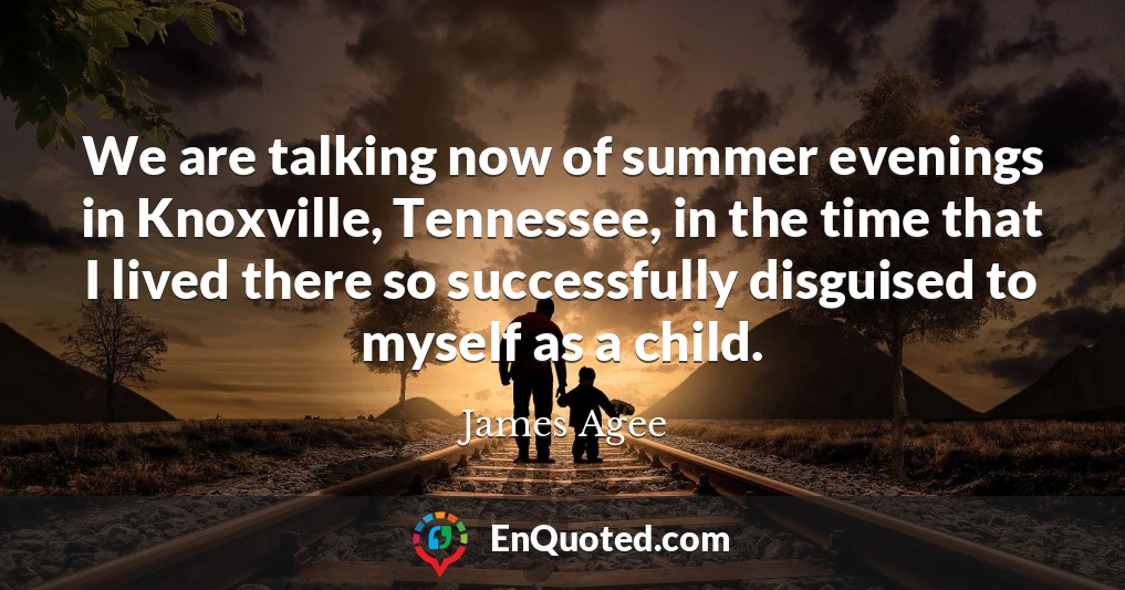 We are talking now of summer evenings in Knoxville, Tennessee, in the time that I lived there so successfully disguised to myself as a child.