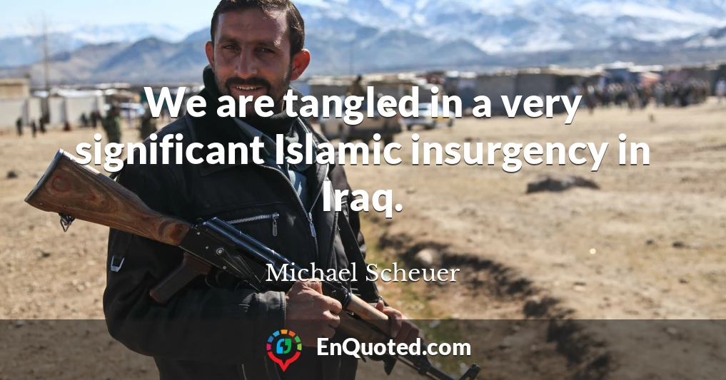 We are tangled in a very significant Islamic insurgency in Iraq.