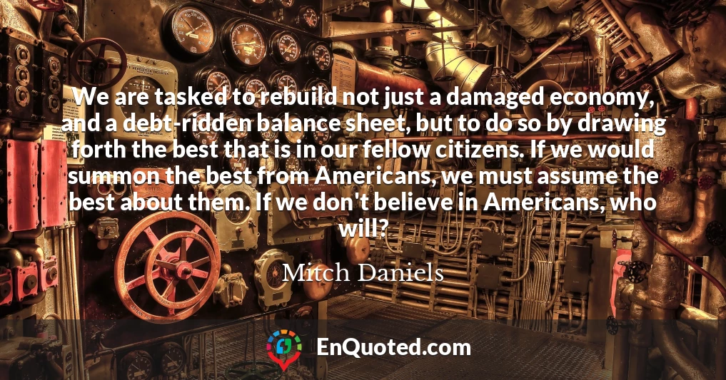 We are tasked to rebuild not just a damaged economy, and a debt-ridden balance sheet, but to do so by drawing forth the best that is in our fellow citizens. If we would summon the best from Americans, we must assume the best about them. If we don't believe in Americans, who will?