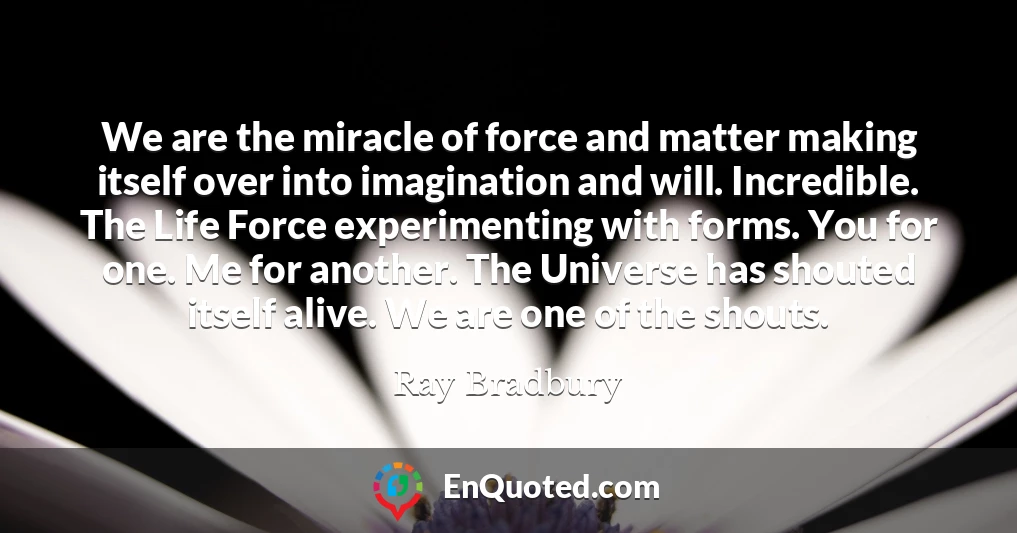 We are the miracle of force and matter making itself over into imagination and will. Incredible. The Life Force experimenting with forms. You for one. Me for another. The Universe has shouted itself alive. We are one of the shouts.