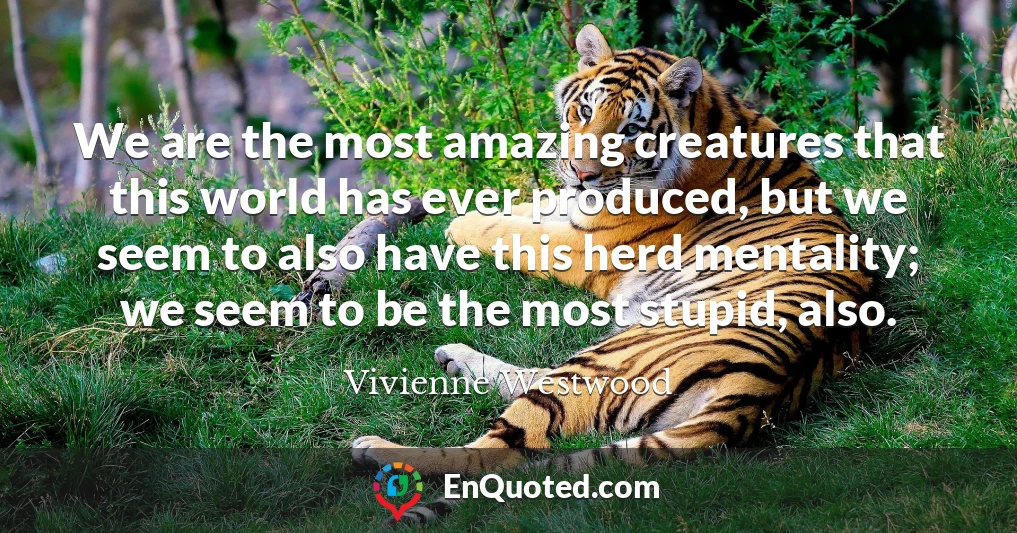 We are the most amazing creatures that this world has ever produced, but we seem to also have this herd mentality; we seem to be the most stupid, also.