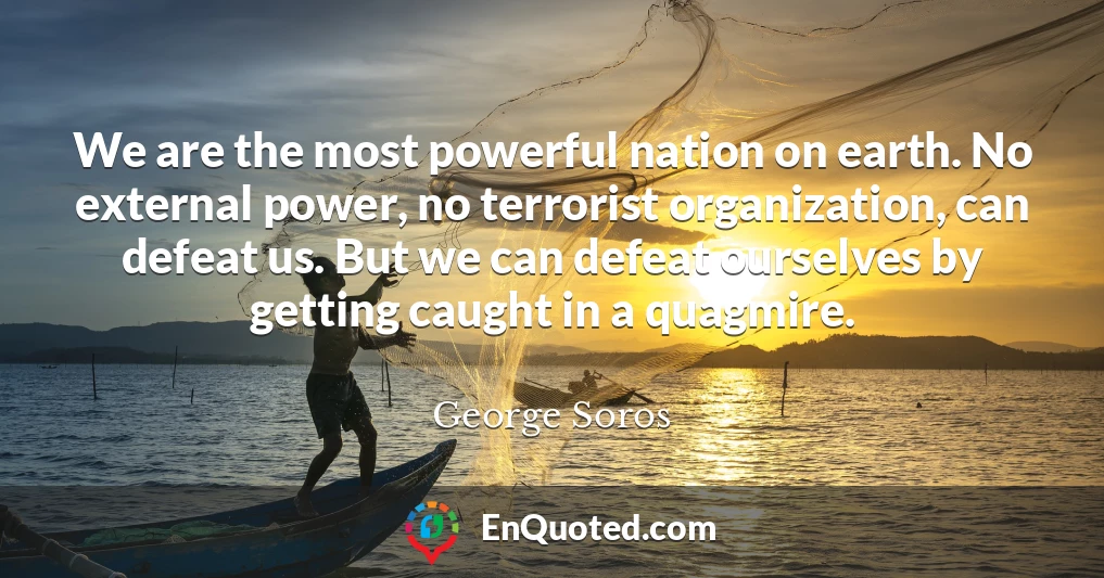 We are the most powerful nation on earth. No external power, no terrorist organization, can defeat us. But we can defeat ourselves by getting caught in a quagmire.