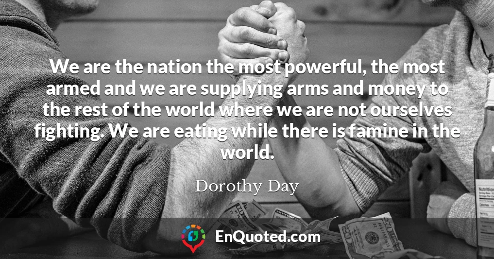 We are the nation the most powerful, the most armed and we are supplying arms and money to the rest of the world where we are not ourselves fighting. We are eating while there is famine in the world.