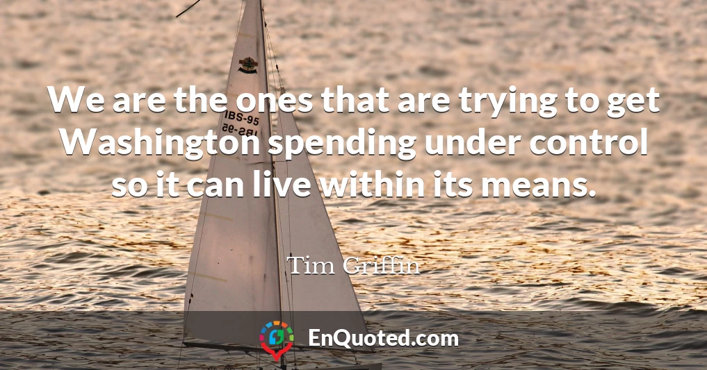 We are the ones that are trying to get Washington spending under control so it can live within its means.