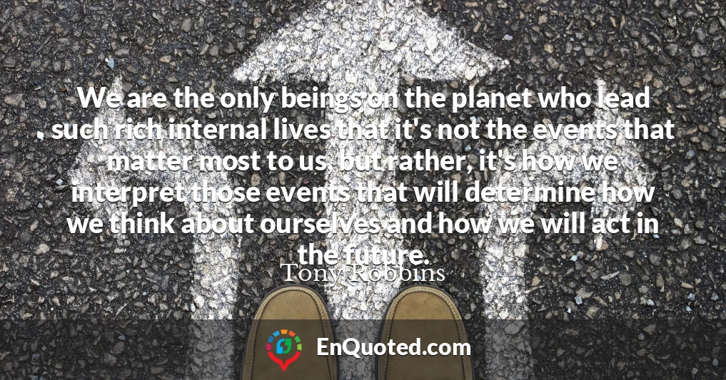 We are the only beings on the planet who lead such rich internal lives that it's not the events that matter most to us, but rather, it's how we interpret those events that will determine how we think about ourselves and how we will act in the future.