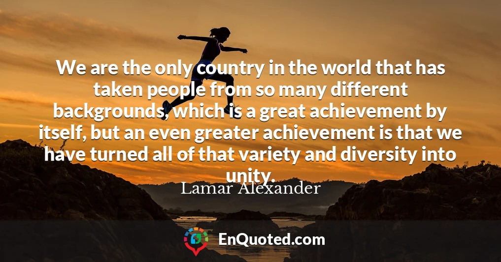 We are the only country in the world that has taken people from so many different backgrounds, which is a great achievement by itself, but an even greater achievement is that we have turned all of that variety and diversity into unity.