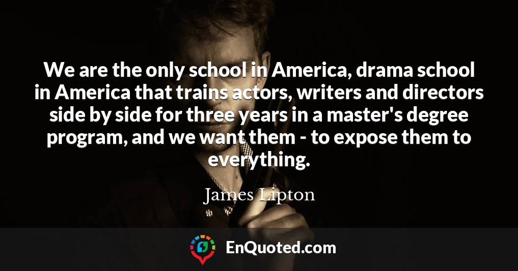 We are the only school in America, drama school in America that trains actors, writers and directors side by side for three years in a master's degree program, and we want them - to expose them to everything.
