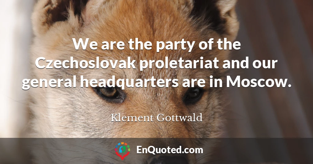We are the party of the Czechoslovak proletariat and our general headquarters are in Moscow.