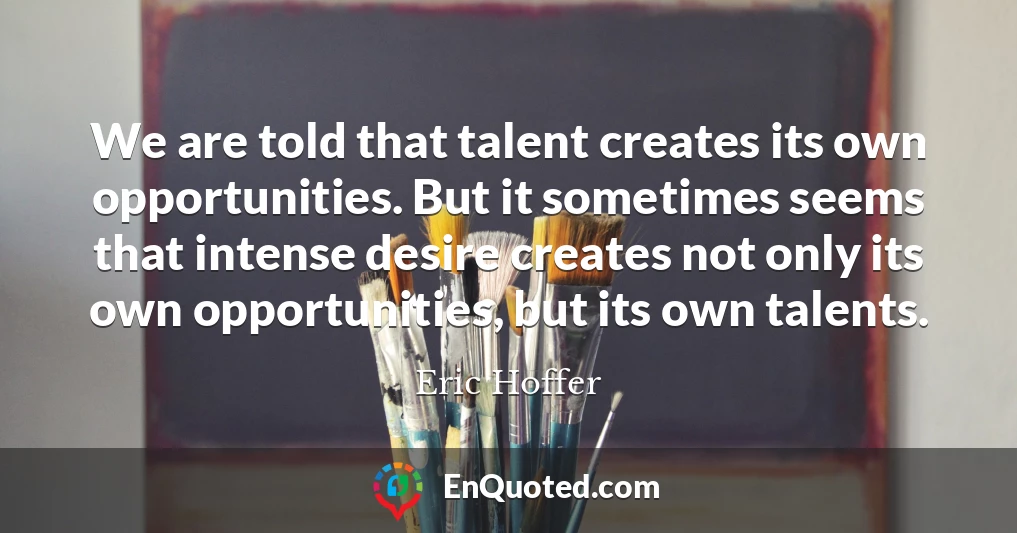 We are told that talent creates its own opportunities. But it sometimes seems that intense desire creates not only its own opportunities, but its own talents.