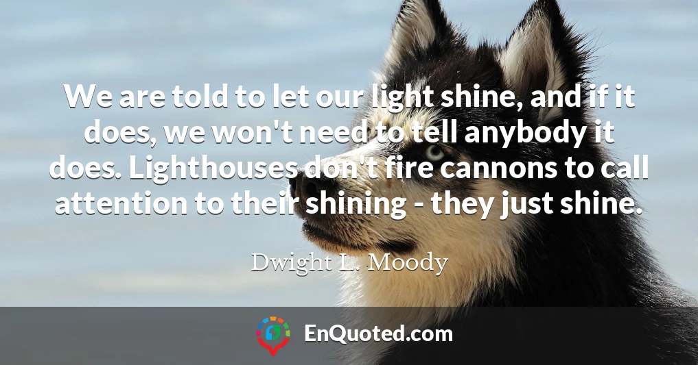 We are told to let our light shine, and if it does, we won't need to tell anybody it does. Lighthouses don't fire cannons to call attention to their shining - they just shine.