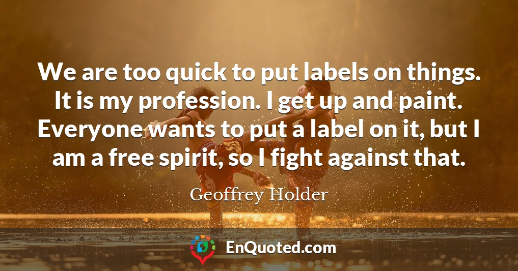 We are too quick to put labels on things. It is my profession. I get up and paint. Everyone wants to put a label on it, but I am a free spirit, so I fight against that.