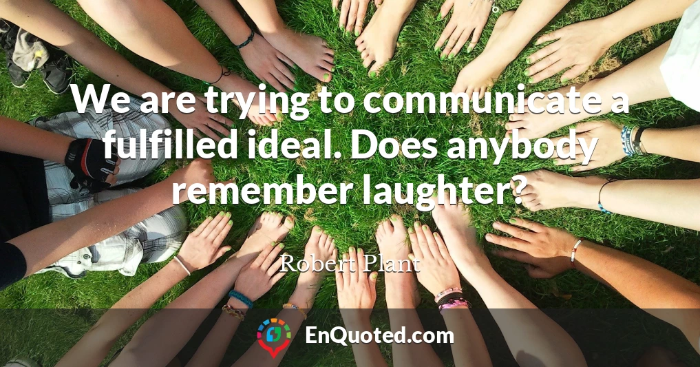 We are trying to communicate a fulfilled ideal. Does anybody remember laughter?