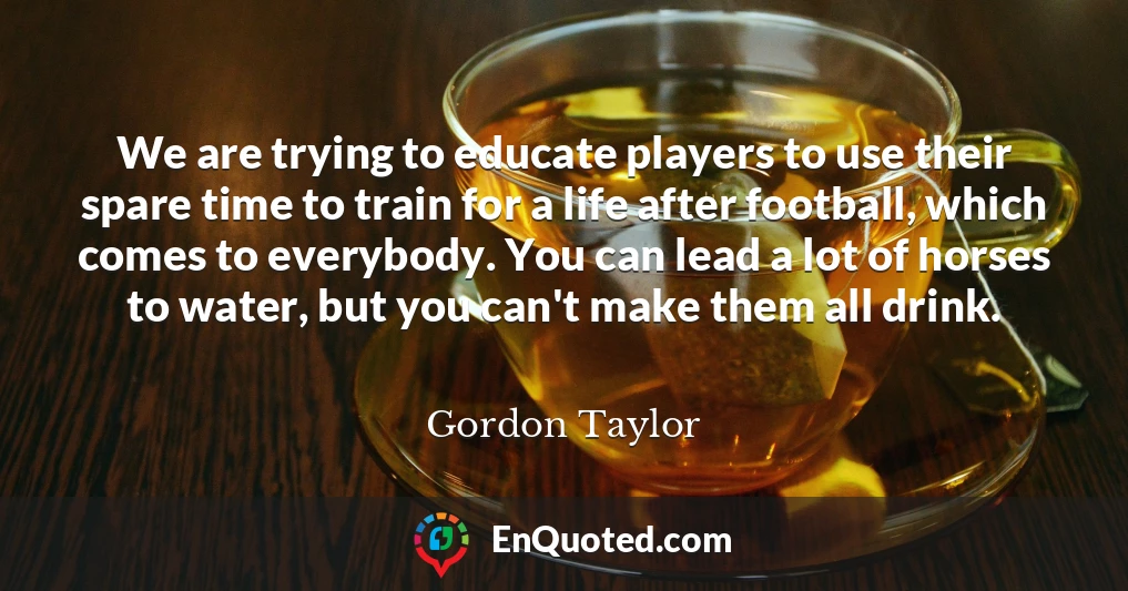 We are trying to educate players to use their spare time to train for a life after football, which comes to everybody. You can lead a lot of horses to water, but you can't make them all drink.