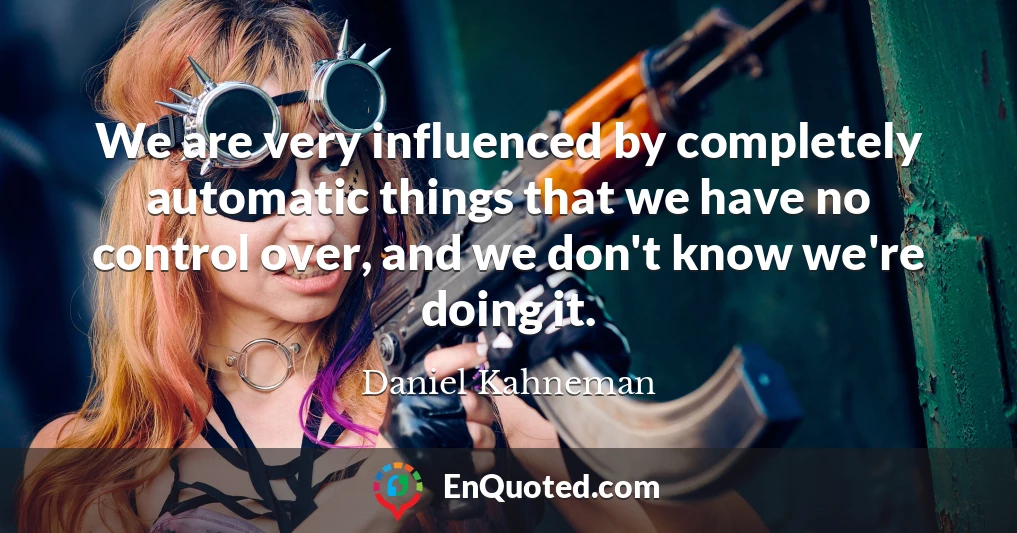 We are very influenced by completely automatic things that we have no control over, and we don't know we're doing it.