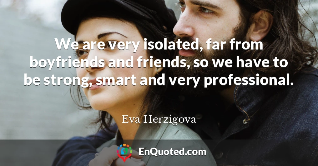We are very isolated, far from boyfriends and friends, so we have to be strong, smart and very professional.