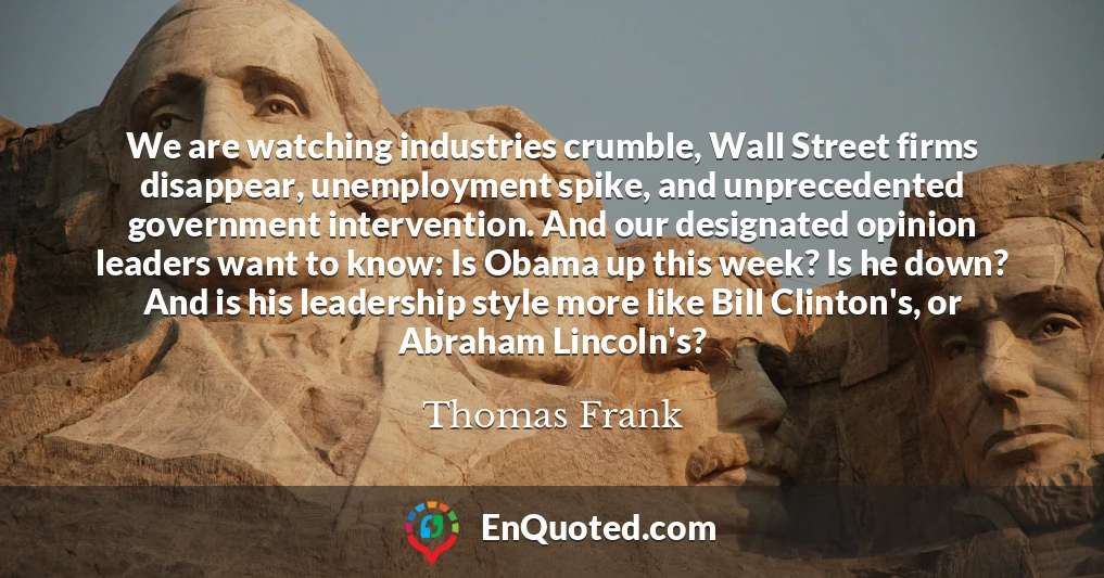 We are watching industries crumble, Wall Street firms disappear, unemployment spike, and unprecedented government intervention. And our designated opinion leaders want to know: Is Obama up this week? Is he down? And is his leadership style more like Bill Clinton's, or Abraham Lincoln's?