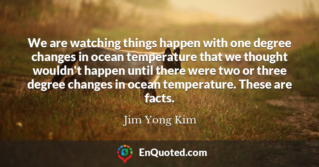 We are watching things happen with one degree changes in ocean temperature that we thought wouldn't happen until there were two or three degree changes in ocean temperature. These are facts.