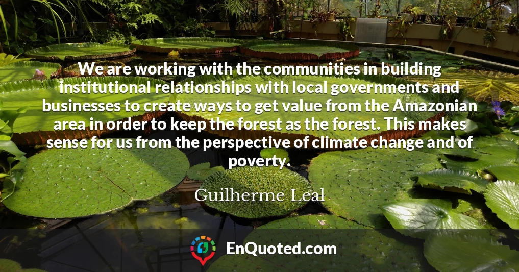We are working with the communities in building institutional relationships with local governments and businesses to create ways to get value from the Amazonian area in order to keep the forest as the forest. This makes sense for us from the perspective of climate change and of poverty.