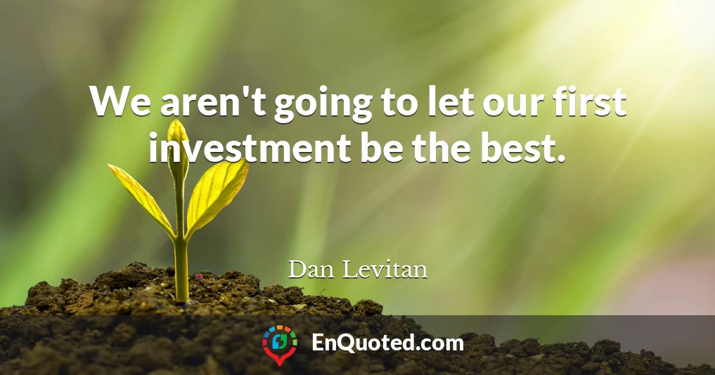 We aren't going to let our first investment be the best.