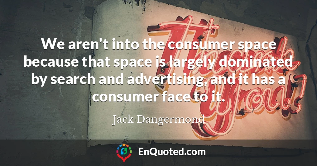 We aren't into the consumer space because that space is largely dominated by search and advertising, and it has a consumer face to it.