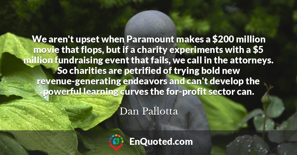 We aren't upset when Paramount makes a $200 million movie that flops, but if a charity experiments with a $5 million fundraising event that fails, we call in the attorneys. So charities are petrified of trying bold new revenue-generating endeavors and can't develop the powerful learning curves the for-profit sector can.