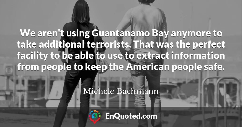 We aren't using Guantanamo Bay anymore to take additional terrorists. That was the perfect facility to be able to use to extract information from people to keep the American people safe.