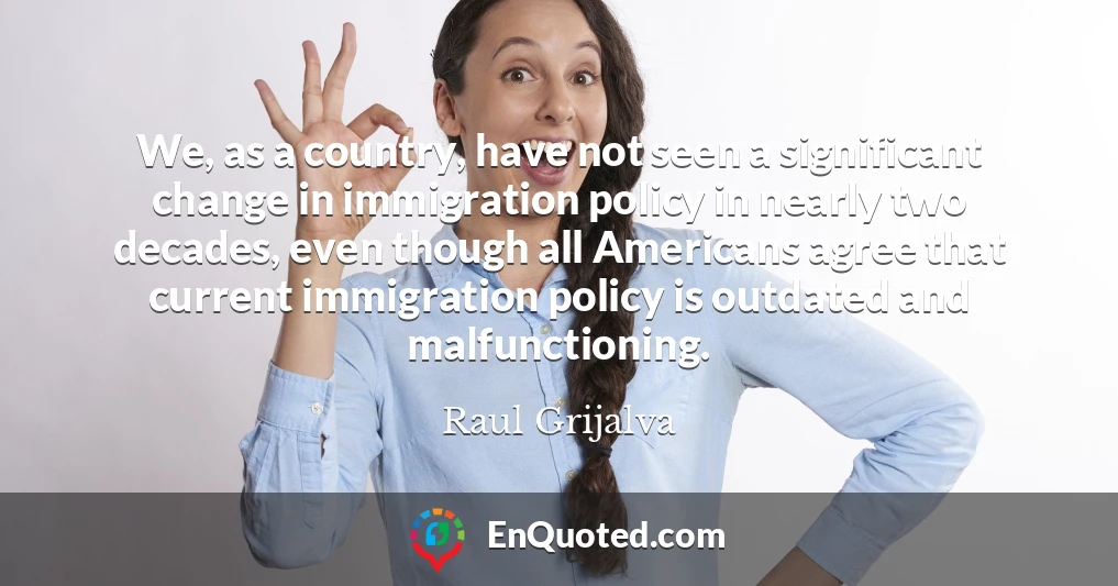 We, as a country, have not seen a significant change in immigration policy in nearly two decades, even though all Americans agree that current immigration policy is outdated and malfunctioning.
